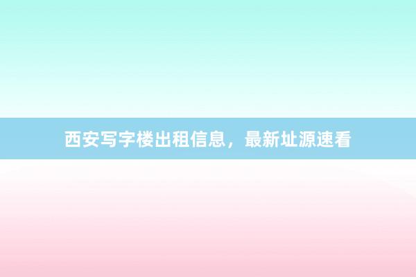 西安写字楼出租信息,最新址源速看